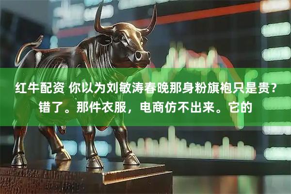 红牛配资 你以为刘敏涛春晚那身粉旗袍只是贵？错了。那件衣服，电商仿不出来。它的