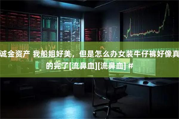 诚金资产 我船姐好美，但是怎么办女装牛仔裤好像真的完了[流鼻血][流鼻血] #