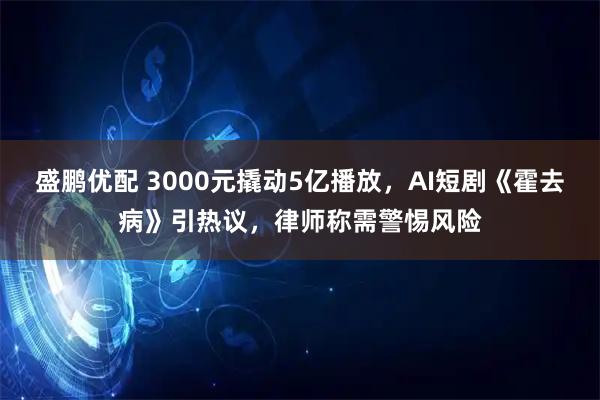盛鹏优配 3000元撬动5亿播放，AI短剧《霍去病》引热议，律师称需警惕风险