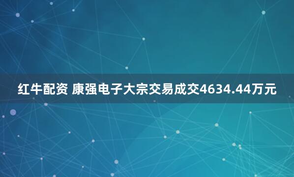红牛配资 康强电子大宗交易成交4634.44万元