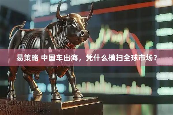 易策略 中国车出海，凭什么横扫全球市场？