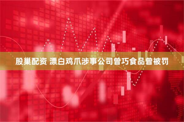 股巢配资 漂白鸡爪涉事公司曾巧食品曾被罚