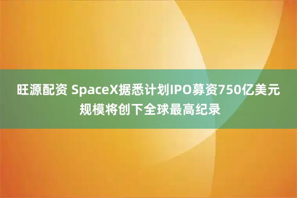 旺源配资 SpaceX据悉计划IPO募资750亿美元 规模将创下全球最高纪录