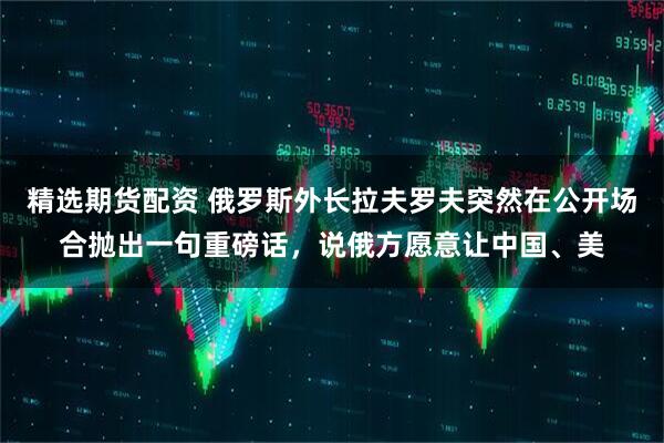 精选期货配资 俄罗斯外长拉夫罗夫突然在公开场合抛出一句重磅话，说俄方愿意让中国、美