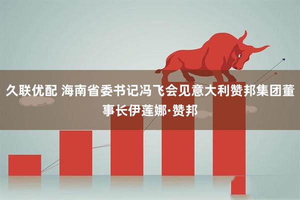 久联优配 海南省委书记冯飞会见意大利赞邦集团董事长伊莲娜·赞邦