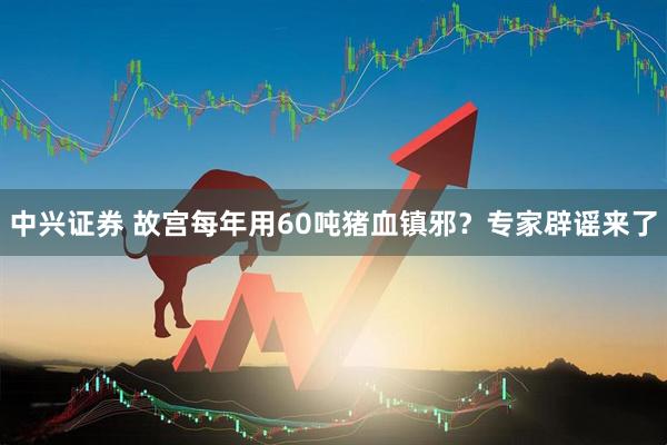 中兴证券 故宫每年用60吨猪血镇邪？专家辟谣来了