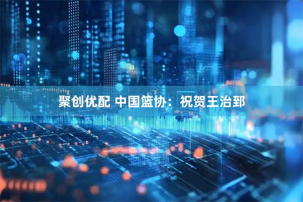 聚创优配 中国篮协：祝贺王治郅