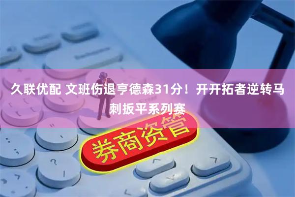 久联优配 文班伤退亨德森31分！开开拓者逆转马刺扳平系列赛