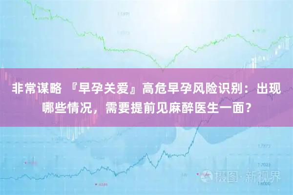 非常谋略 『早孕关爱』高危早孕风险识别：出现哪些情况，需要提前见麻醉医生一面？