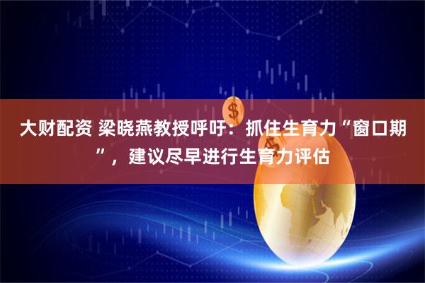 大财配资 梁晓燕教授呼吁：抓住生育力“窗口期”，建议尽早进行生育力评估