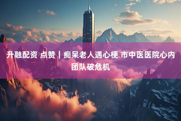 升融配资 点赞｜痴呆老人遇心梗 市中医医院心内团队破危机