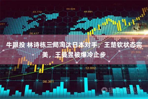 牛跟投 林诗栋三局淘汰日本对手，王楚钦状态完美，王曼昱被爆冷止步