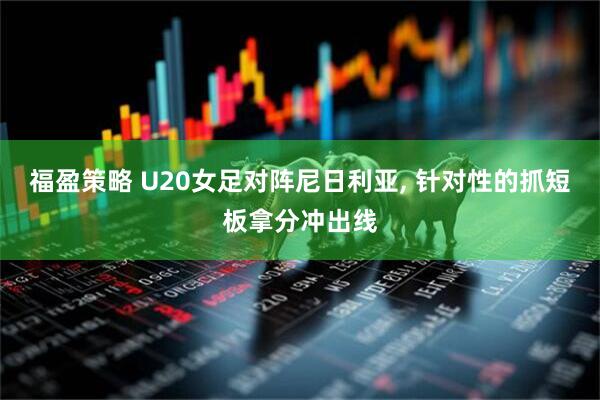 福盈策略 U20女足对阵尼日利亚, 针对性的抓短板拿分冲出线
