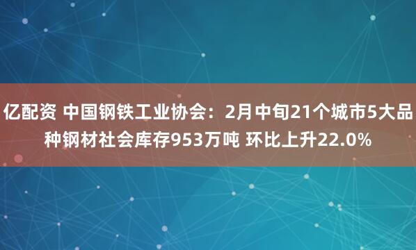 亿配资 中国钢铁工业协会：2月中旬21个城市5大品种钢材社会库存953万吨 环比上升22.0%