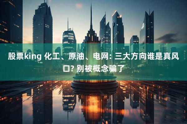 股票king 化工、原油、电网: 三大方向谁是真风口? 别被概念骗了