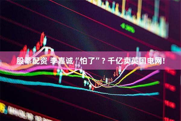 股莘配资 李嘉诚“怕了”? 千亿卖英国电网!