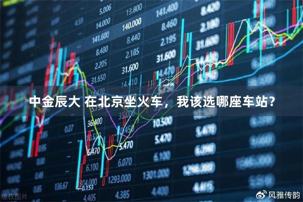 中金辰大 在北京坐火车，我该选哪座车站？