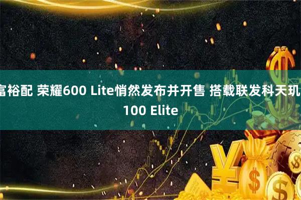 富裕配 荣耀600 Lite悄然发布并开售 搭载联发科天玑7100 Elite