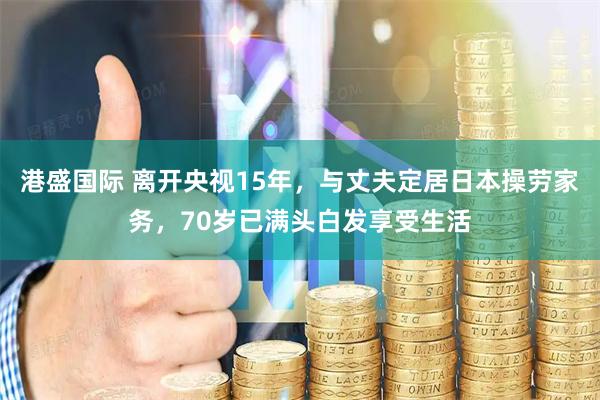 港盛国际 离开央视15年，与丈夫定居日本操劳家务，70岁已满头白发享受生活