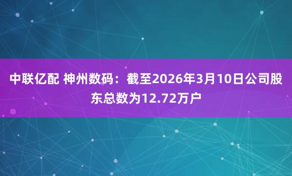 中联亿配 神州数码：截至2026年3月10日公司股东总数为12.72万户