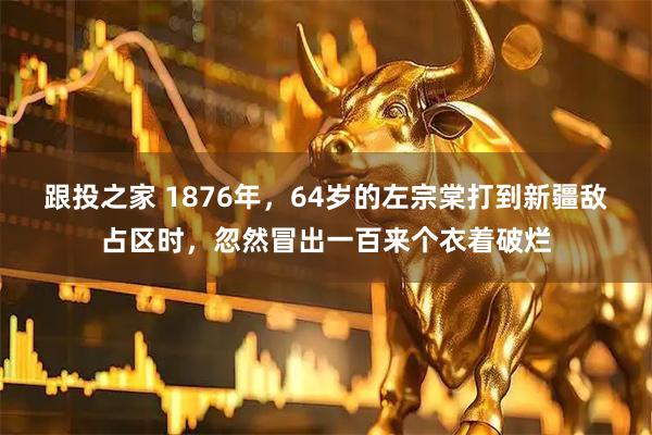 跟投之家 1876年，64岁的左宗棠打到新疆敌占区时，忽然冒出一百来个衣着破烂