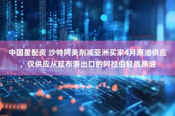 中国星配资 沙特阿美削减亚洲买家4月原油供应，仅供应从延布港出口的阿拉伯轻质原油