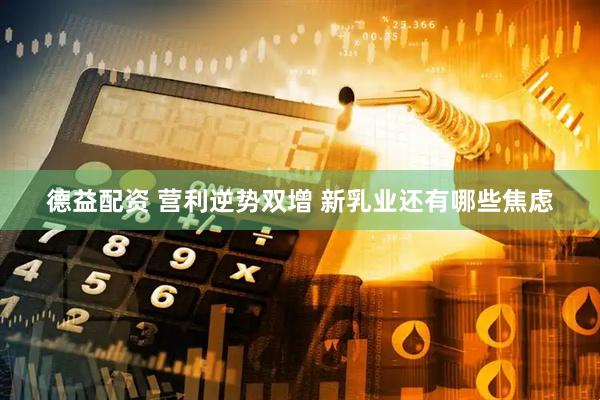 德益配资 营利逆势双增 新乳业还有哪些焦虑