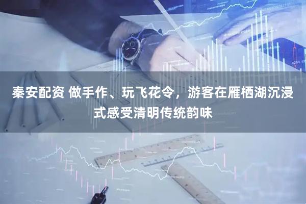 秦安配资 做手作、玩飞花令，游客在雁栖湖沉浸式感受清明传统韵味