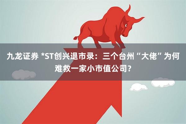 九龙证券 *ST创兴退市录：三个台州“大佬”为何难救一家小市值公司？