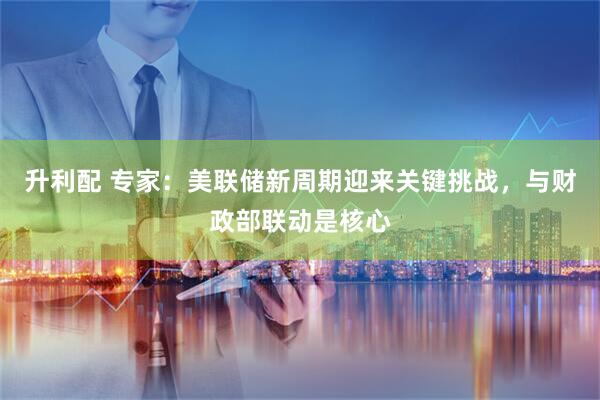 升利配 专家：美联储新周期迎来关键挑战，与财政部联动是核心