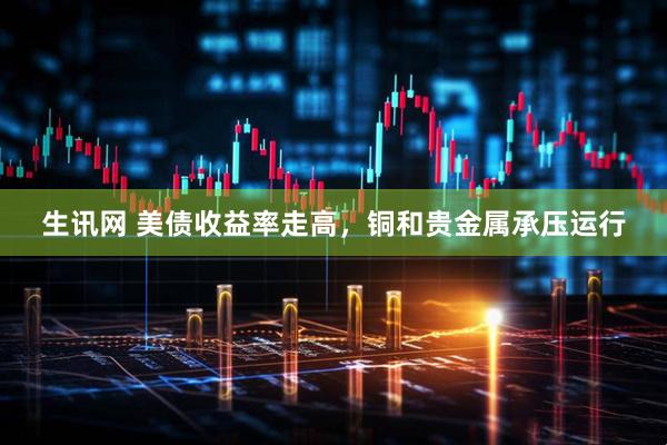 生讯网 美债收益率走高，铜和贵金属承压运行