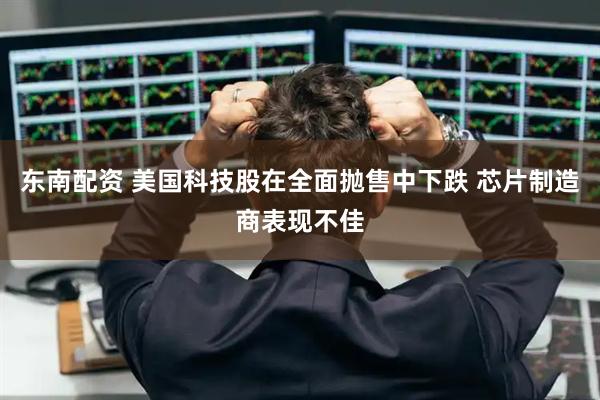 东南配资 美国科技股在全面抛售中下跌 芯片制造商表现不佳