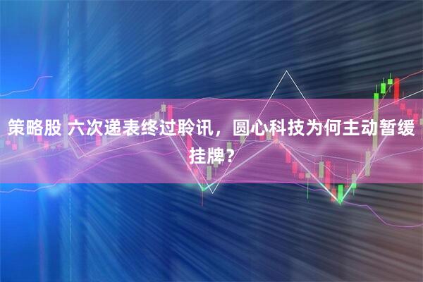 策略股 六次递表终过聆讯，圆心科技为何主动暂缓挂牌？