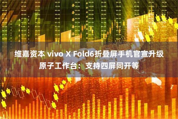 维嘉资本 vivo X Fold6折叠屏手机官宣升级原子工作台：支持四屏同开等