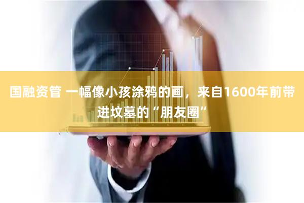 国融资管 一幅像小孩涂鸦的画，来自1600年前带进坟墓的“朋友圈”