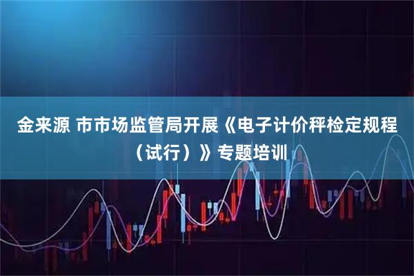 金来源 市市场监管局开展《电子计价秤检定规程（试行）》专题培训