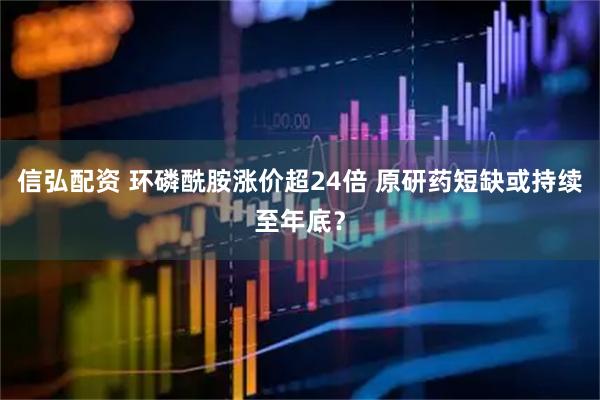 信弘配资 环磷酰胺涨价超24倍 原研药短缺或持续至年底？