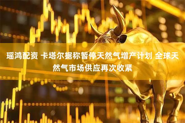 瑶鸿配资 卡塔尔据称暂停天然气增产计划 全球天然气市场供应再次收紧