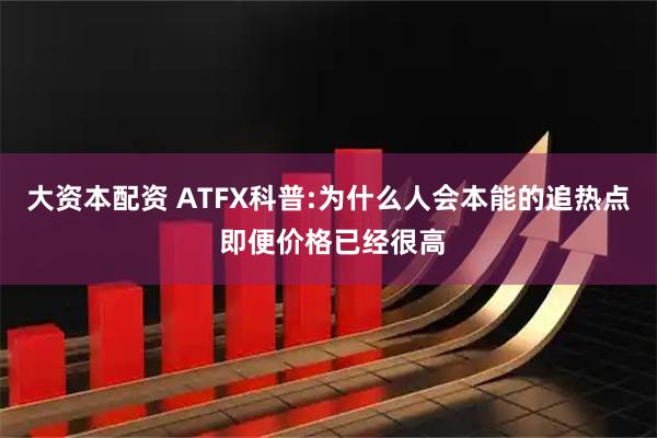 大资本配资 ATFX科普:为什么人会本能的追热点 即便价格已经很高
