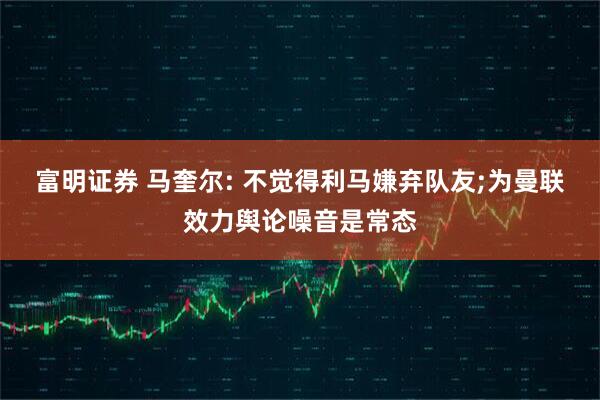 富明证券 马奎尔: 不觉得利马嫌弃队友;为曼联效力舆论噪音是常态