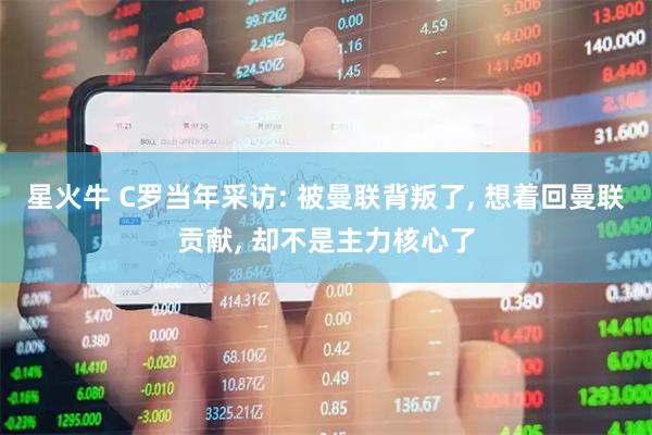 星火牛 C罗当年采访: 被曼联背叛了, 想着回曼联贡献, 却不是主力核心了